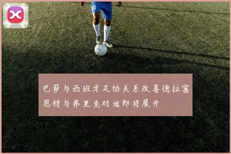 巴萨与西班牙足协关系改善德拉富恩特与弗里克对话即将展开