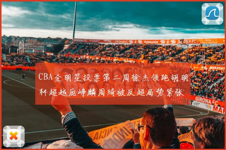 CBA全明星投票第二周徐杰领跑胡明轩超越庞峥麟周琦被反超局势紧张