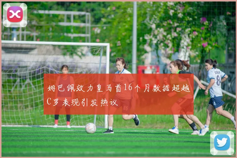 姆巴佩效力皇马首16个月数据超越C罗表现引发热议