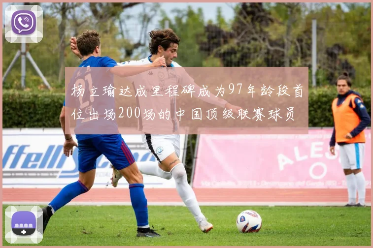 杨立瑜达成里程碑成为97年龄段首位出场200场的中国顶级联赛球员