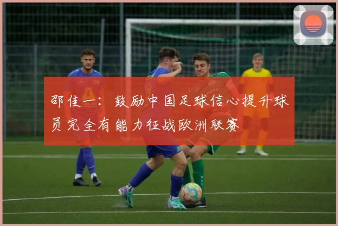 邵佳一：鼓励中国足球信心提升球员完全有能力征战欧洲联赛