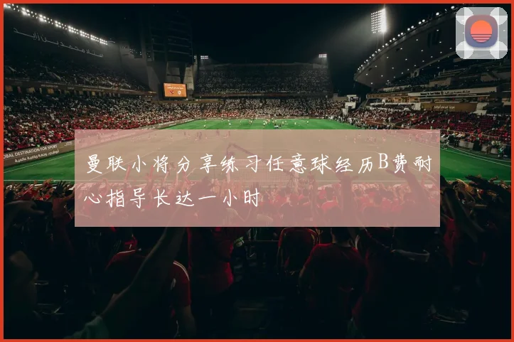 曼联小将分享练习任意球经历B费耐心指导长达一小时