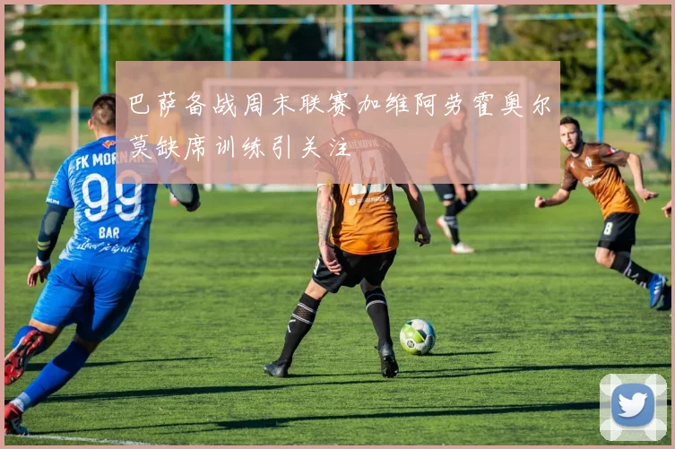 巴萨备战周末联赛加维阿劳霍奥尔莫缺席训练引关注