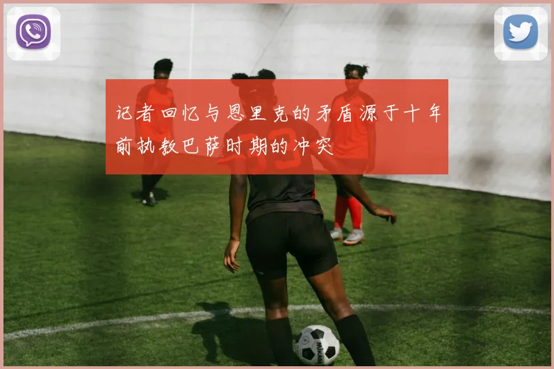 记者回忆与恩里克的矛盾源于十年前执教巴萨时期的冲突