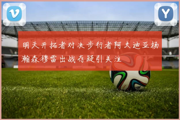 明天开拓者对决步行者阿夫迪亚杨瀚森穆雷出战存疑引关注