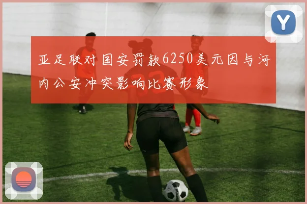 亚足联对国安罚款6250美元因与河内公安冲突影响比赛形象