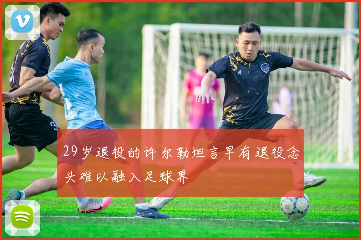 29岁退役的许尔勒坦言早有退役念头难以融入足球界