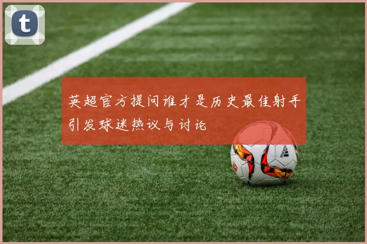 英超官方提问谁才是历史最佳射手引发球迷热议与讨论
