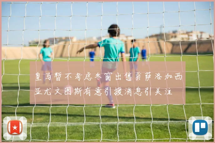 皇马暂不考虑冬窗出售贡萨洛加西亚尤文图斯有意引援消息引关注
