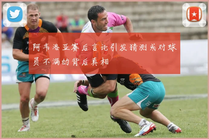 阿韦洛亚赛后言论引发猜测或对球员不满的背后真相