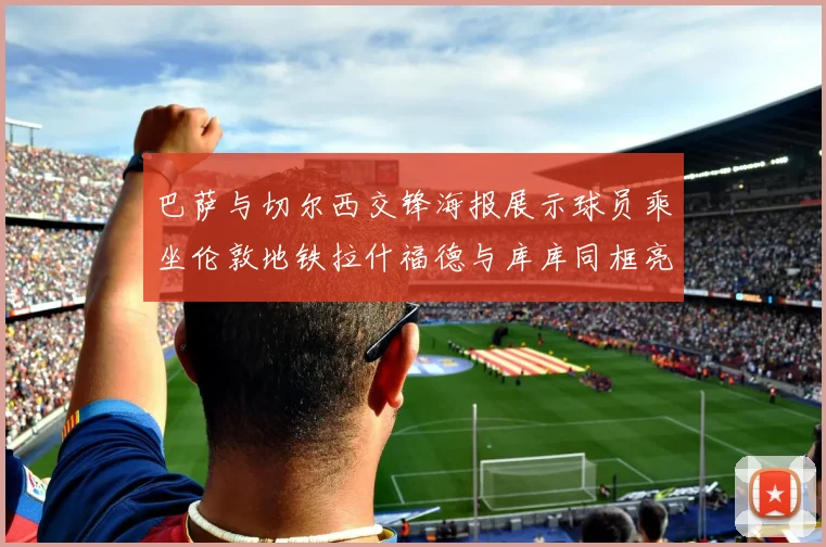 巴萨与切尔西交锋海报展示球员乘坐伦敦地铁拉什福德与库库同框亮相