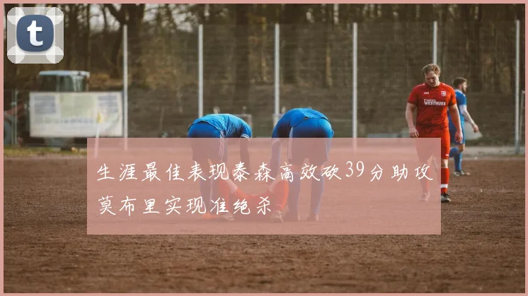 生涯最佳表现泰森高效砍39分助攻莫布里实现准绝杀