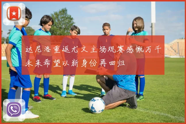 达尼洛重返尤文主场观赛感慨万千未来希望以新身份再回归