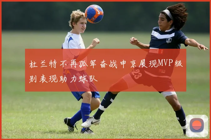 杜兰特不再孤军奋战申京展现MVP级别表现助力球队