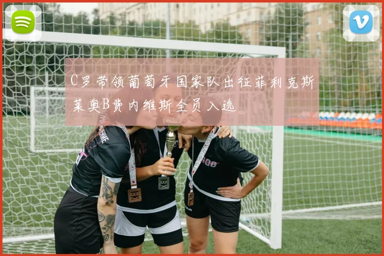 C罗带领葡萄牙国家队出征菲利克斯莱奥B费内维斯全员入选