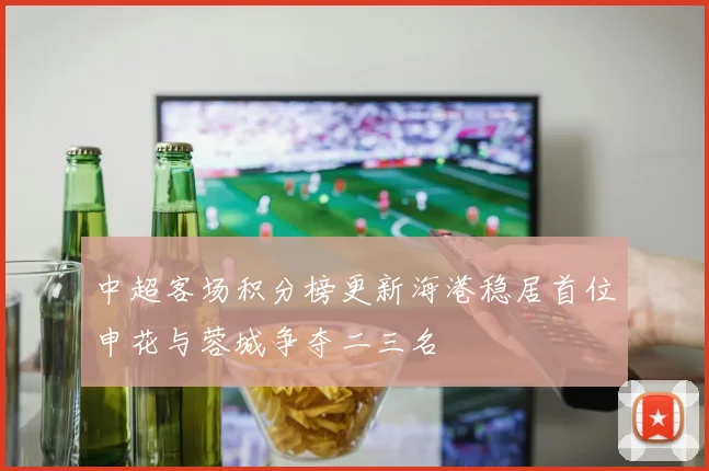 中超客场积分榜更新海港稳居首位申花与蓉城争夺二三名