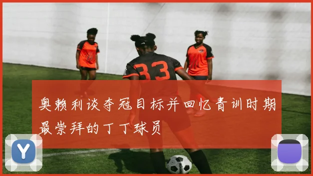 奥赖利谈夺冠目标并回忆青训时期最崇拜的丁丁球员