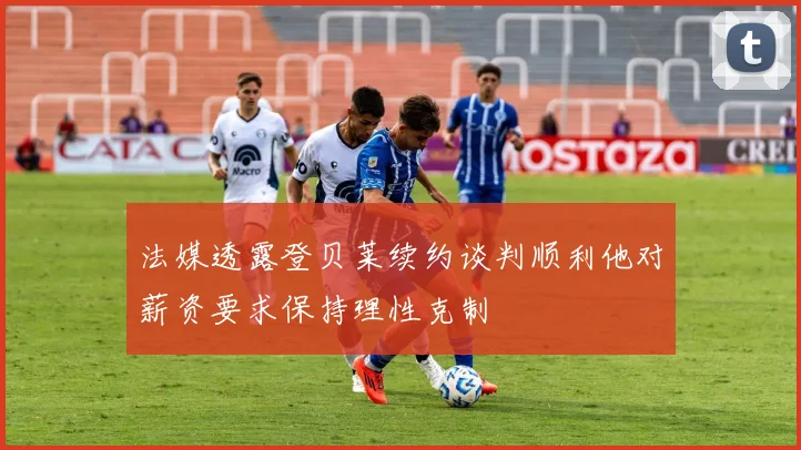 法媒透露登贝莱续约谈判顺利他对薪资要求保持理性克制